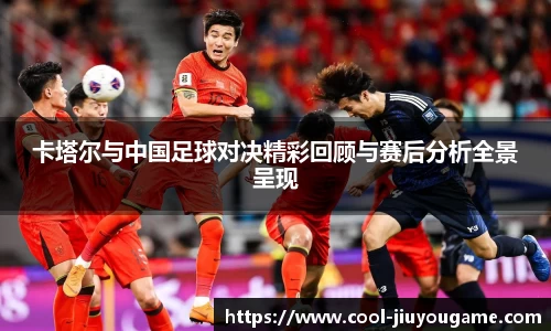 卡塔尔与中国足球对决精彩回顾与赛后分析全景呈现